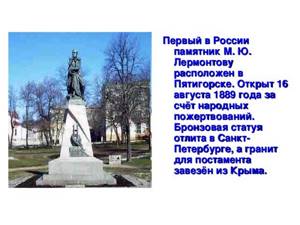 Первый в России памятник М. Ю. Лермонтову расположен в Пятигорске. Открыт 16 августа 1889 года за счёт народных пожертвований. Бронзовая статуя отлита в Санкт-Петербурге, а гранит для постамента завезён из Крыма.